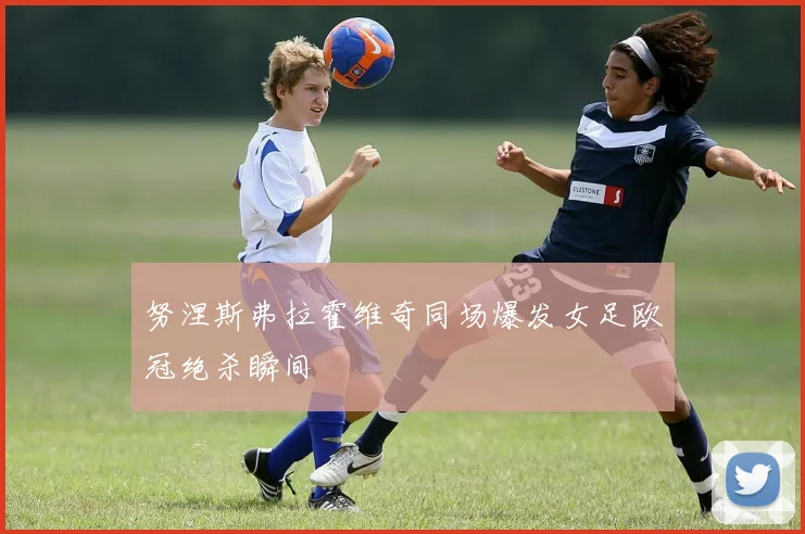 努涅斯弗拉霍维奇同场爆发女足欧冠绝杀瞬间